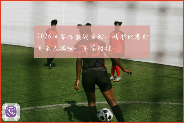 2026世界杯激战正酣，精彩比赛时间表大揭秘，不容错过