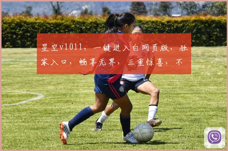 星空v1011，一键进入白网页版，独家入口，畅享无界，三重惊喜，不容错过