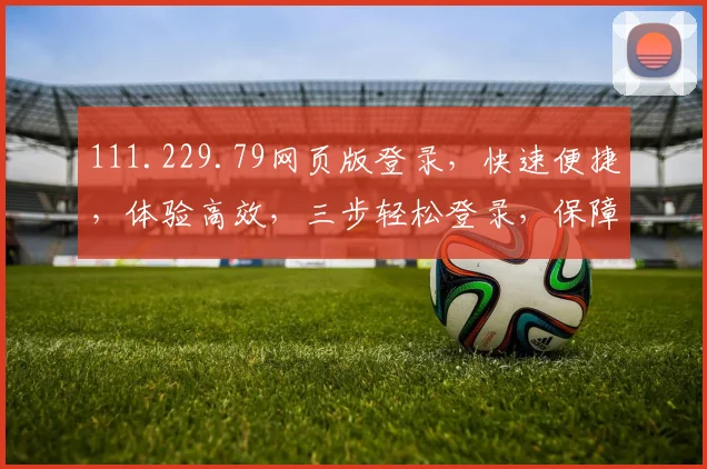 111.229.79网页版登录，快速便捷，体验高效，三步轻松登录，保障安全，不容错过