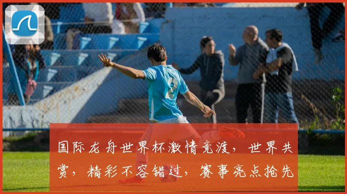 国际龙舟世界杯激情竞渡，世界共赏，精彩不容错过，赛事亮点抢先看