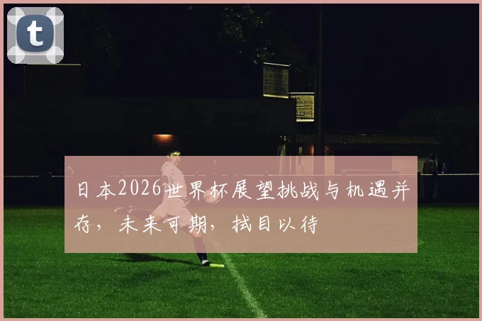 日本2026世界杯展望挑战与机遇并存，未来可期，拭目以待