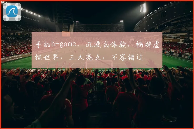 手机h-game，沉浸式体验，畅游虚拟世界，三大亮点，不容错过