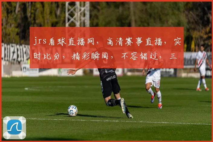 jrs看球直播网，高清赛事直播，实时比分，精彩瞬间，不容错过，三重福利等你来